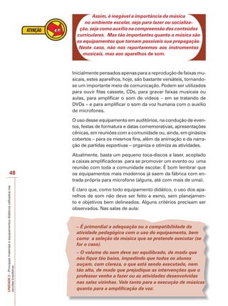 UNIDADE
2
–
Principais
materiais
e
equipamentos
didáticos
utilizados
nas
escolas
brasileiras
48
Assim, é inegável a importância da música
no ambiente escolar, seja para lazer ou socializa-
ção, seja como auxílio na compreensão dos conteúdos
curriculares. Mas tão importantes quanto a música são
os equipamentos que tornam possíveis sua propagação.
Neste caso, não nos reportaremos aos instrumentos
musicais, mas aos aparelhos de som.
Inicialmente pensados apenas para a reprodução de faixas mu-
sicais, estes aparelhos, hoje, são bastante versáteis, tornando-
se um importante meio de comunicação. Podem ser utilizados
para ouvir fitas cassete, CDs, para gravar faixas musicais ou
aulas, para amplificar o som de vídeos – em se tratando de
DVDs – e para amplificar o som da voz humana com o auxílio
de microfones.
O uso desse equipamento em auditórios, na condução de even-
tos, festas de formatura e datas comemorativas, apresentações
cênicas, em reuniões com a comunidade ou, ainda, em ginásios
cobertos – para os mesmos fins, além da animação e da narra-
ção de partidas esportivas – organiza e otimiza as atividades.
Atualmente, basta um pequeno toca-discos a laser, acoplado
a caixas amplificadoras para se promover um evento ou uma
reunião com toda a comunidade escolar. É bom lembrar que
os equipamentos mais modernos já saem da fábrica com en-
trada própria para microfone (alguns, até com mais de uma).
É claro que, como todo equipamento didático, o uso dos apa-
relhos de som não deve ser feito a esmo, sem planejamen-
to e objetivos bem delineados. Alguns critérios precisam ser
observados. Nas salas de aula:
– É primordial a adequação ou a compatibilidade da
atividade pedagógica com o uso do equipamento, bem
como a seleção da música que se pretende executar (se
for o caso).
– O volume do som deve ser equilibrado, de modo que
não fique tão baixo, impedindo que todos os alunos
ouçam, com clareza, o que está sendo executado, nem
tão alto, de modo que prejudique as intervenções que o
professor venha a fazer ou as atividades desenvolvidas
nas salas vizinhas. Vale tanto para a execução de músicas
quanto para a amplificação da voz.
 