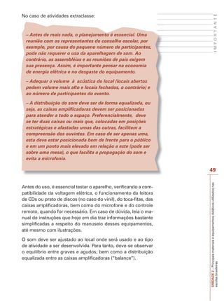 UNIDADE
2
–
Principais
materiais
e
equipamentos
didáticos
utilizados
nas
escolas
brasileiras
49
I
M
P
O
R
T
A
N
T
E
No caso de atividades extraclasse:
– Antes de mais nada, o planejamento é essencial. Uma
reunião com os representantes do conselho escolar, por
exemplo, por causa do pequeno número de participantes,
pode não requerer o uso da aparelhagem de som. Ao
contrário, as assembléias e as reuniões de pais exigem
sua presença. Assim, é importante pensar na economia
de energia elétrica e no desgaste do equipamento.
– Adequar o volume à acústica do local (locais abertos
pedem volume mais alto e locais fechados, o contrário) e
ao número de participantes do evento.
– A distribuição do som deve ser de forma equalizada, ou
seja, as caixas amplificadoras devem ser posicionadas
para atender a todo o espaço. Preferencialmente, deve
se ter duas caixas ou mais que, colocadas em posições
estratégicas e afastadas umas das outras, facilitem a
compreensão dos ouvintes. Em caso de ser apenas uma,
esta deve estar posicionada bem de frente para o público
e em um ponto mais elevado em relação a este (pode ser
sobre uma mesa), o que facilita a propagação do som e
evita a microfonia.
Antes do uso, é essencial testar o aparelho, verificando a com-
patibilidade da voltagem elétrica, o funcionamento da leitora
de CDs ou prato de discos (no caso do vinil), do toca-fitas, das
caixas amplificadoras, bem como do microfone e do controle
remoto, quando for necessário. Em caso de dúvida, leia o ma-
nual de instruções que hoje em dia traz informações bastante
simplificadas a respeito do manuseio desses equipamentos,
até mesmo com ilustrações.
O som deve ser ajustado ao local onde será usado e ao tipo
de atividade a ser desenvolvida. Para tanto, deve-se observar
o equilíbrio entre graves e agudos, bem como a distribuição
equalizada entre as caixas amplificadoras (“balance”).
 