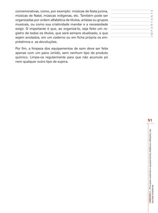 UNIDADE
2
–
Principais
materiais
e
equipamentos
didáticos
utilizados
nas
escolas
brasileiras
51
I
M
P
O
R
T
A
N
T
E
comemorativas, como, por exemplo: músicas de festa junina,
músicas de Natal, músicas indígenas, etc. Também pode ser
organizadas por ordem alfabética de títulos, artistas ou grupos
musicais, ou como sua criatividade mandar e a necessidade
exigir. O importante é que, ao organizá-lo, seja feito um re-
gistro de todos os títulos, que será sempre atualizado, e que
sejam anotados, em um caderno ou em ficha própria os em-
préstimos e as devoluções.
Por fim, a limpeza dos equipamentos de som deve ser feita
apenas com um pano úmido, sem nenhum tipo de produto
químico. Limpe-os regularmente para que não acumule pó
nem qualquer outro tipo de sujeira.
 