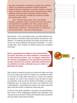 55
I
M
P
O
R
T
A
N
T
E
UNIDADE
3
–
Sala
de
aula:
espaço
educativo
de
convivência
da porta, invertendo-se também a posição das carteiras.
Assim, os professores poderiam, mesmo enquanto
estavam fazendo anotações no quadro, manter o controle
sobre a entrada e saída dos alunos. Aproveitando a deixa,
solicitou ainda que fosse colocado um filtro, desses
de barro, em cada sala, medida que evitaria as saídas
provocadas pela “sede”.
“Seu” Antônio tinha razão. Com uma atitude
simples, conseguiu mudar a rotina da escola, que, agora,
era barulhenta na medida certa. Sim, porque escola
que não tem barulho de vozes e correria de crianças,
adolescentes cantando e “batendo papo” no intervalo, é
uma escola morta… não tem a menor graça…
Educador(a), como você pôde notar, uma idéia bastante sim-
ples resultou na transformação dos hábitos na escola de “seu”
Antônio. A mudança da posição do quadro de escrever solu-
cionou um sério problema há tempos enfrentado. E a inter-
venção dele, “seu” Antônio, foi decisiva para que a mudança
ocorresse!
Esta é a expectativa em relação a você, funcionário(a)
de escola, técnico(a) em meio ambiente e manutenção
da infra-estrutura escolar: que, ao agregar conhecimen-
tos técnicos e pedagógicos à sua experiência profissional,
consiga reformular sua prática, intervindo positivamente
na realidade da escola, sobretudo no que se refere à or-
ganização do espaço.
Não importa o tamanho da sala, se a pintura foi feita com tinta
ou cal, se o piso é de cimento ou lajota, se o mobiliário é velho
ou novinho em folha. Não importa se o mural é de madeira
ou apenas um varal. O que importa é que ela seja um espa-
ço acolhedor, onde os alunos tenham intimidade; um espaço
trabalhado que, ao longo do ano letivo, se transforme com
a participação e cooperação dos alunos. Um lugar prazeroso
para onde eles sintam vontade de voltar todo dia.
A sala de aula pode explicitar o processo de aprendizagem,
bem como a linha pedagógica adotada pelo professor, uma
vez que ali se encontram muitas informações sobre as ativida-
des que estão sendo desenvolvidas.
 