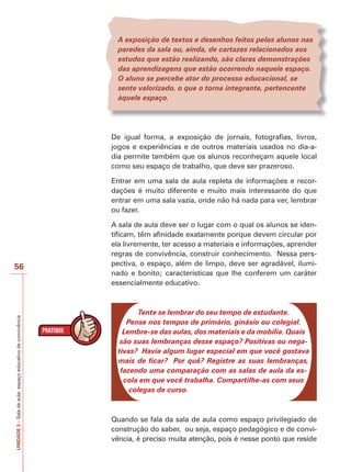 UNIDADE
3
–
Sala
de
aula:
espaço
educativo
de
convivência
56
A exposição de textos e desenhos feitos pelos alunos nas
paredes da sala ou, ainda, de cartazes relacionados aos
estudos que estão realizando, são claras demonstrações
das aprendizagens que estão ocorrendo naquele espaço.
O aluno se percebe ator do processo educacional, se
sente valorizado, o que o torna integrante, pertencente
àquele espaço.
De igual forma, a exposição de jornais, fotografias, livros,
jogos e experiências e de outros materiais usados no dia-a-
dia permite também que os alunos reconheçam aquele local
como seu espaço de trabalho, que deve ser prazeroso.
Entrar em uma sala de aula repleta de informações e recor-
dações é muito diferente e muito mais interessante do que
entrar em uma sala vazia, onde não há nada para ver, lembrar
ou fazer.
A sala de aula deve ser o lugar com o qual os alunos se iden-
tificam, têm afinidade exatamente porque devem circular por
ela livremente, ter acesso a materiais e informações, aprender
regras de convivência, construir conhecimento. Nessa pers-
pectiva, o espaço, além de limpo, deve ser agradável, ilumi-
nado e bonito; características que lhe conferem um caráter
essencialmente educativo.
Tente se lembrar do seu tempo de estudante.
Pense nos tempos de primário, ginásio ou colegial.
Lembre-se das aulas, dos materiais e da mobília. Quais
são suas lembranças desse espaço? Positivas ou nega-
tivas? Havia algum lugar especial em que você gostava
mais de ficar? Por quê? Registre as suas lembranças,
fazendo uma comparação com as salas de aula da es-
cola em que você trabalha. Compartilhe-as com seus
colegas de curso.
Quando se fala da sala de aula como espaço privilegiado de
construção do saber, ou seja, espaço pedagógico e de convi-
vência, é preciso muita atenção, pois é nesse ponto que reside
 