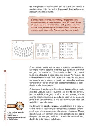 UNIDADE
3
–
Sala
de
aula:
espaço
educativo
de
convivência
58
do planejamento das atividades um do outro. Ou melhor, é
preciso que os dois, na medida do possível, desenvolvam um
planejamento em conjunto.
É preciso conhecer as atividades pedagógicas que o
professor pretende desenvolver a cada dia, quais áreas
do currículo serão trabalhadas e sob qual abordagem.
Assim, você poderá organizar o espaço de trabalho da
maneira mais adequada. Repare nas figuras a seguir.
É importante, ainda, atentar para a escolha do mobiliário.
É sempre melhor escolher carteiras que permitam trabalhar
em grupo ou em duplas. É importante também que o mobi-
liário seja adequado à faixa etária dos alunos. As mesas e as
cadeiras da educação infantil devem ser menores, adaptadas
ao tamanho das crianças, enquanto as chamadas “carteiras
universitárias” ou “de braço” são desaconselhadas para as sé-
ries do ensino fundamental.
Outro ponto é a existência de carteiras fixas no chão e muito
pesadas. Caso, na sua escola, ainda haja esse tipo de carteira,
para os trabalhos em grupo você pode propor espaços alter-
nativos, como a biblioteca, a quadra de esportes ou o próprio
pátio. Sem perder de vista a luta pela substituição delas por
mobiliário mais adequado.
Em tempos de escola inclusiva, acessibilidade é a palavra-
chave. Por isso, a adequação do mobiliário a pessoas com ne-
cessidades educacionais especiais deve ser observada. Mesas
mais largas e sem nenhum empecilho, como barra para apoio
dos pés, por exemplo, facilitam o acesso de um cadeirante,
dando-lhe autonomia e mobilidade.
O que é, afinal, a escola
inclusiva?
Acesse: http://
malhatlantica.pt/ecae-cm/
E_Inclusiva.htm
 
