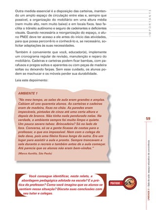 59
I
M
P
O
R
T
A
N
T
E
UNIDADE
3
–
Sala
de
aula:
espaço
educativo
de
convivência
Outra medida essencial é a disposição das carteiras, manten-
do um amplo espaço de circulação entre elas e, sempre que
possível, a organização do mobiliário em uma altura média
(nem muito alto, nem muito baixo) e em locais fixos. Isso fa-
cilita o trânsito autônomo e seguro de cadeirantes e deficientes
visuais. Quando necessária a reorganização do espaço, o alu-
no PNEE deve ter acesso a ele antes do início das atividades,
para que possa percorrê-lo e conhecê-lo e, se necessário, so-
licitar adaptações às suas necessidades.
Também é conveniente que você, educador(a), implemente
um cronograma regular de revisão, manutenção e reparo do
mobiliário. Cadeiras e carteiras podem ficar bambas, com pa-
rafusos e pregos soltos e aparentes ou com peças de madeira
soltas ou deixando farpas. Sem esse cuidado, os alunos po-
dem se machucar e os móveis perder sua durabilidade.
Leia este depoimento:
AMBIENTE 1
“No meu tempo, as salas de aula eram grandes e amplas.
Cabiam ali uns quarenta alunos. As carteiras e cadeiras
eram de madeira, fixas no chão. As paredes eram
impecáveis, pintadas de cinza até uma certa altura e
depois de branco. Não tinha nada pendurado nelas. Na
verdade, o ambiente sempre foi muito limpo e quieto.
Um pouco severo talvez. Brincadeira? Só no lado de
fora. Conversa, só se a gente ficasse de costas para o
professor, o que era impossível. Nem com o colega do
lado dava, pois uma fileira ficava longe da outra. Era um
lugar para assistir a aula e pronto. Sempre trancavam a
sala durante o recreio e também antes de a aula começar.
Até parecia que os alunos não eram bem-vindos.“
(Marco Aurélio, São Paulo)
Você consegue identificar, neste relato, a
abordagem pedagógica adotada na escola? E a prá-
tica do professor? Como você imagina que os alunos se
sentiam nessa situação? Discuta suas conclusões com
seu tutor e colegas.
 
