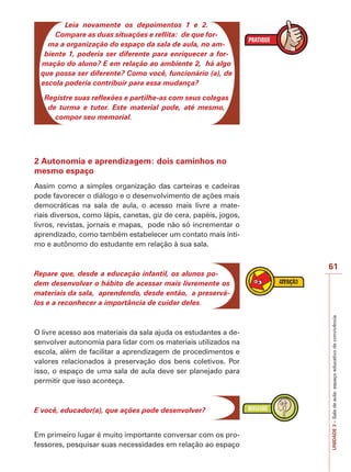 61
UNIDADE
3
–
Sala
de
aula:
espaço
educativo
de
convivência
Leia novamente os depoimentos 1 e 2.
Compare as duas situações e reflita: de que for-
ma a organização do espaço da sala de aula, no am-
biente 1, poderia ser diferente para enriquecer a for-
mação do aluno? E em relação ao ambiente 2, há algo
que possa ser diferente? Como você, funcionário (a), de
escola poderia contribuir para essa mudança?
Registre suas reflexões e partilhe-as com seus colegas
de turma e tutor. Este material pode, até mesmo,
compor seu memorial.
2 Autonomia e aprendizagem: dois caminhos no
mesmo espaço
Assim como a simples organização das carteiras e cadeiras
pode favorecer o diálogo e o desenvolvimento de ações mais
democráticas na sala de aula, o acesso mais livre a mate-
riais diversos, como lápis, canetas, giz de cera, papéis, jogos,
livros, revistas, jornais e mapas, pode não só incrementar o
aprendizado, como também estabelecer um contato mais ínti-
mo e autônomo do estudante em relação à sua sala.
Repare que, desde a educação infantil, os alunos po-
dem desenvolver o hábito de acessar mais livremente os
materiais da sala, aprendendo, desde então, a preservá-
los e a reconhecer a importância de cuidar deles.
O livre acesso aos materiais da sala ajuda os estudantes a de-
senvolver autonomia para lidar com os materiais utilizados na
escola, além de facilitar a aprendizagem de procedimentos e
valores relacionados à preservação dos bens coletivos. Por
isso, o espaço de uma sala de aula deve ser planejado para
permitir que isso aconteça.
E você, educador(a), que ações pode desenvolver?
Em primeiro lugar é muito importante conversar com os pro-
fessores, pesquisar suas necessidades em relação ao espaço
 