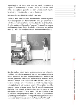 63
I
M
P
O
R
T
A
N
T
E
UNIDADE
3
–
Sala
de
aula:
espaço
educativo
de
convivência
A presença de um adulto, que pode ser a sua, funcionário(a),
esperando e acolhendo os alunos, é muito importante. Trans-
mite a sensação de que eles são bem-vindos àquele lugar e
fortalece os vínculos entre os atores da escola.
Medidas simples podem contribuir para isso.
Todos os dias, antes do início de cada turno, revistas e jornais
atualizados podem ser disponibilizados para que os alunos se
entretenham com as últimas notícias. Estantes coloridas, feitas
de caixotes de madeira, podem “guardar” livros e gibis, nas pra-
teleiras podem estar jogos de tabuleiro, como damas, xadrez,
resta um, além de materiais diversos para desenho e pintura.
Nas bancadas, próximas às janelas, podem ser colocados
vasinhos com diversos tipos de plantas que, enquanto deco-
ram o ambiente, auxiliam no desenvolvimento de hábitos e
atitudes saudáveis de cuidado e preservação do meio. Esses
materiais podem ficar disponíveis antes do início da aula, na
hora do recreio e também durante as atividades. Isso desde a
educação infantil até o ensino médio! A intenção é convidar
o aluno a entrar na sala e querer ficar lá, fazendo coisas que o
divertem e, ao mesmo tempo, agregam conhecimentos. Você
percebe como tudo pode se transformar em material didáti-
co, quando está programado a ter um papel no processo de
aprendizagem? Você sente como perdemos oportunidades de
enriquecer os ambientes com mais “insumos” didáticos?
 