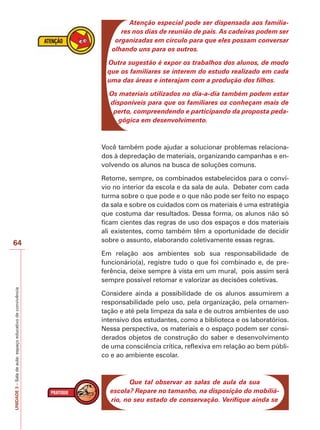 UNIDADE
3
–
Sala
de
aula:
espaço
educativo
de
convivência
64
Atenção especial pode ser dispensada aos familia-
res nos dias de reunião de pais. As cadeiras podem ser
organizadas em círculo para que eles possam conversar
olhando uns para os outros.
Outra sugestão é expor os trabalhos dos alunos, de modo
que os familiares se interem do estudo realizado em cada
uma das áreas e interajam com a produção dos filhos.
Os materiais utilizados no dia-a-dia também podem estar
disponíveis para que os familiares os conheçam mais de
perto, compreendendo e participando da proposta peda-
gógica em desenvolvimento.
Você também pode ajudar a solucionar problemas relaciona-
dos à depredação de materiais, organizando campanhas e en-
volvendo os alunos na busca de soluções comuns.
Retome, sempre, os combinados estabelecidos para o conví-
vio no interior da escola e da sala de aula. Debater com cada
turma sobre o que pode e o que não pode ser feito no espaço
da sala e sobre os cuidados com os materiais é uma estratégia
que costuma dar resultados. Dessa forma, os alunos não só
ficam cientes das regras de uso dos espaços e dos materiais
ali existentes, como também têm a oportunidade de decidir
sobre o assunto, elaborando coletivamente essas regras.
Em relação aos ambientes sob sua responsabilidade de
funcionário(a), registre tudo o que foi combinado e, de pre-
ferência, deixe sempre à vista em um mural, pois assim será
sempre possível retomar e valorizar as decisões coletivas.
Considere ainda a possibilidade de os alunos assumirem a
responsabilidade pelo uso, pela organização, pela ornamen-
tação e até pela limpeza da sala e de outros ambientes de uso
intensivo dos estudantes, como a biblioteca e os laboratórios.
Nessa perspectiva, os materiais e o espaço podem ser consi-
derados objetos de construção do saber e desenvolvimento
de uma consciência crítica, reflexiva em relação ao bem públi-
co e ao ambiente escolar.
Que tal observar as salas de aula da sua
escola? Repare no tamanho, na disposição do mobiliá-
rio, no seu estado de conservação. Verifique ainda se
 
