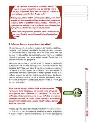 65
I
M
P
O
R
T
A
N
T
E
UNIDADE
3
–
Sala
de
aula:
espaço
educativo
de
convivência
UNIDADE
8
–
Escrituração
escolar:
gêneros
administrativos
65
há cartazes, materiais e trabalhos expos-
tos e se essa exposição está de acordo com o
espaço disponível. Relacione os aspectos positivos
e negativos encontrados. Anote tudo!
Em seguida, reflita sobre suas descobertas e, com base
nos conhecimentos adquiridos nesta unidade, apresente
soluções para os problemas encontrados. Partilhe com
seu grupo de trabalho e de estudos as suas observações
e propostas. Repare se surgem novas idéias.
Esta atividade pode ser pensada para a composição
da carga horária da prática profissional supervisio-
nada.
4 Salas-ambiente: uma alternativa viável
Mapas nas paredes e cartazes expondo os trabalhos sobre pa-
ralelos e meridianos e densidade demográfica nos continen-
tes. Globos terrestres nas mesa e nas estantes, atlas e muitos
livros e revistas sobre os diversos tipos de relevos, estações
climáticas, povos e culturas de todo o mundo. Esta é uma típi-
ca sala-ambiente de geografia.
Indicadas para todas as modalidades do ensino e ideais para
o trabalho com turmas heterogêneas, as salas-ambiente são
espaços definidos para cada área do currículo, que reúnem
os recursos e informações específicos a cada uma delas, fa-
vorecendo o trabalho com turmas heterogêneas. Nelas, o es-
tudante encontra materiais didáticos relacionados às discipli-
nas em estudo e usufrui de um ambiente totalmente voltado
à contextualização dos conteúdos, favorecendo a construção
do conhecimento.
Mais que um espaço diferenciado, a sala-ambiente
representa uma concepção de ensino mais dialógica,
participativa, bem diferente do tradicional. Os recursos
didáticos não funcionam como meros enfeites, mas como
uma oportunidade de reunir teoria e prática, até mesmo
de forma interdisciplinar, ou seja, envolvendo as demais
áreas do currículo.
Nessa proposta, a sala de aula assume uma nova versão, varian-
do o tempo, o uso do espaço e a organização das atividades.
A escola modifica completamente sua dinâmica, começando
 