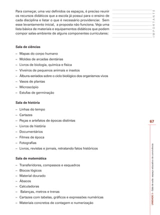 67
I
M
P
O
R
T
A
N
T
E
UNIDADE
3
–
Sala
de
aula:
espaço
educativo
de
convivência
Para começar, uma vez definidos os espaços, é preciso reunir
os recursos didáticos que a escola já possui para o ensino de
cada disciplina e listar o que é necessário providenciar. Sem
esse levantamento inicial, a proposta não funciona. Veja uma
lista básica de materiais e equipamentos didáticos que podem
compor salas-ambiente de alguns componentes curriculares:
Sala de ciências
– Mapas do corpo humano
– Moldes de arcadas dentárias
– Livros de biologia, química e física
– Viveiros de pequenos animais e insetos
– Álbuns-seriados sobre o ciclo biológico dos organismos vivos
– Vasos de plantas
– Microscópio
– Estufas de germinação
Sala de história
– Linhas do tempo
– Cartazes
– Peças e artefatos de épocas distintas
– Livros de história
– Documentários
– Filmes de época
– Fotografias
– Livros, revistas e jornais, retratando fatos históricos
Sala de matemática
– Transferidores, compassos e esquadros
– Blocos lógicos
– Material dourado
– Ábacos
– Calculadoras
– Balanças, metros e trenas
– Cartazes com tabelas, gráficos e expressões numéricas
– Materiais concretos de contagem e numerização
 