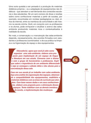 69
I
M
P
O
R
T
A
N
T
E
UNIDADE
3
–
Sala
de
aula:
espaço
educativo
de
convivência
Uma outra questão a ser pensada é a produção de materiais
didáticos próprios – ou a adaptação de equipamentos não di-
dáticos – que atendam a real demanda dos conteúdos escola-
res e dos estudantes. Há um sem-número de dicas e receitas
sobre como confeccionar materiais a partir de sucatas, por
exemplo, encontradas em revistas (pedagógicas ou não), sí-
tios da internet, entre os membros da comunidade e até mes-
mo na escola vizinha. Você, em conjunto com os professores
e os alunos, pode enriquecer e atualizar o acervo das salas-
ambiente produzindo materiais ricos e contextualizados à
realidade da escola.
No mais, a conservação e a manutenção das salas-ambiente
depende, necessariamente, dos acordos firmados com estu-
dantes e professores (combinados) e de sua prática na limpe-
za e na higienização do espaço e dos equipamentos.
Educador(a), agora que você já sabe como
organizar uma sala-ambiente, elabore uma pro-
posta para implantação de um espaço de língua
e literatura em sua escola. Converse com o diretor
e com o grupo de funcionários e professores. Expli-
que sobre a importância de um ambiente diferenciado
e veja se consegue a adesão deles e dos alunos para a
concretização dessa sala.
Caso em sua escola já se trabalhe com salas-ambiente,
faça uma análise da organização dos espaços, observan-
do a compatibilidade dos equipamentos, mobiliário e
materiais didáticos com as áreas do currículo que aten-
dem. Com base nesses dados e em seus conhecimen-
tos, elabore uma proposta para a otimização desses
espaços. Tente viabilizar com os demais membros
da escola, a implementação das mudanças.
 