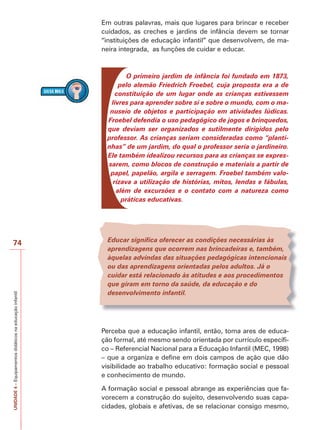 UNIDADE
4
–
Equipamentos
didáticos
na
educação
infantil
74
Em outras palavras, mais que lugares para brincar e receber
cuidados, as creches e jardins de infância devem se tornar
“instituições de educação infantil” que desenvolvem, de ma-
neira integrada, as funções de cuidar e educar.
O primeiro jardim de infância foi fundado em 1873,
pelo alemão Friedrich Froebel, cuja proposta era a de
constituição de um lugar onde as crianças estivessem
livres para aprender sobre si e sobre o mundo, com o ma-
nuseio de objetos e participação em atividades lúdicas.
Froebel defendia o uso pedagógico de jogos e brinquedos,
que deviam ser organizados e sutilmente dirigidos pelo
professor. As crianças seriam consideradas como “planti-
nhas” de um jardim, do qual o professor seria o jardineiro.
Ele também idealizou recursos para as crianças se expres-
sarem, como blocos de construção e materiais a partir de
papel, papelão, argila e serragem. Froebel também valo-
rizava a utilização de histórias, mitos, lendas e fábulas,
além de excursões e o contato com a natureza como
práticas educativas.
Educar significa oferecer as condições necessárias às
aprendizagens que ocorrem nas brincadeiras e, também,
àquelas advindas das situações pedagógicas intencionais
ou das aprendizagens orientadas pelos adultos. Já o
cuidar está relacionado às atitudes e aos procedimentos
que giram em torno da saúde, da educação e do
desenvolvimento infantil.
Perceba que a educação infantil, então, toma ares de educa-
ção formal, até mesmo sendo orientada por currículo específi-
co – Referencial Nacional para a Educação Infantil (MEC, 1998)
– que a organiza e define em dois campos de ação que dão
visibilidade ao trabalho educativo: formação social e pessoal
e conhecimento de mundo.
A formação social e pessoal abrange as experiências que fa-
vorecem a construção do sujeito, desenvolvendo suas capa-
cidades, globais e afetivas, de se relacionar consigo mesmo,
 
