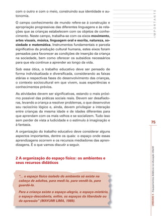 75
I
M
P
O
R
T
A
N
T
E
UNIDADE
4
–
Equipamentos
didáticos
na
educação
infantil
com o outro e com o meio, construindo sua identidade e au-
tonomia.
O campo conhecimento de mundo refere-se à construção e
apropriação progressivas das diferentes linguagens e às rela-
ções que as crianças estabelecem com os objetos de conhe-
cimento. Neste campo, trabalha-se com os eixos movimento,
artes visuais, música, linguagem oral e escrita, natureza, so-
ciedade e matemática. Instrumentos fundamentais e parcela
significativa da produção cultural humana, estes eixos foram
pensados para favorecer as condições de inserção da criança
na sociedade, bem como oferecer os subsídios necessários
para que ela continue a aprender ao longo da vida.
Sob essa ótica, o trabalho educativo deve ser pensado de
forma individualizada e diversificada, considerando as faixas
etárias e respectivas fases do desenvolvimento das crianças,
o contexto sociocultural em que vivem, suas experiências e
conhecimentos prévios.
As atividades devem ser significativas, estando o mais próxi-
mo possível das práticas sociais reais. Devem ser desafiado-
ras, levando a criança a resolver problemas, o que desenvolve
seu raciocínio lógico e, ainda, devem privilegiar a interação
entre crianças da mesma idade e de idades diferentes para
que aprendam com os mais velhos e se socializem. Tudo isso
sem perder de vista a ludicidade e o estímulo à imaginação e
à fantasia.
A organização do trabalho educativo deve considerar alguns
aspectos importantes, dentre os quais: o espaço onde essas
aprendizagens ocorrem e os recursos mediadores das apren-
dizagens. É o que vamos discutir a seguir.
2 A organização do espaço físico: os ambientes e
seus recursos didáticos
“... o espaço físico isolado do ambiente só existe na
cabeça de adultos, para medi-lo, para vendê-lo, para
guardá-lo.
Para a criança existe o espaço-alegria, o espaço-mistério,
o espaço-descoberta, enfim, os espaços da liberdade ou
da opressão” (MAYUMI LIMA, 1989).
 