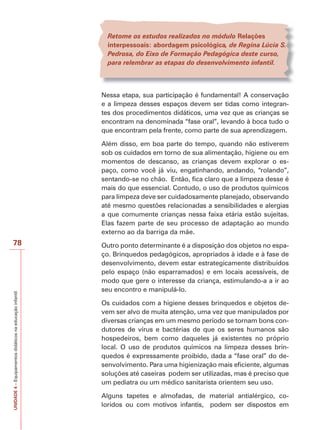 UNIDADE
4
–
Equipamentos
didáticos
na
educação
infantil
78
Retome os estudos realizados no módulo Relações
interpessoais: abordagem psicológica, de Regina Lúcia S.
Pedrosa, do Eixo de Formação Pedagógica deste curso,
para relembrar as etapas do desenvolvimento infantil.
Nessa etapa, sua participação é fundamental! A conservação
e a limpeza desses espaços devem ser tidas como integran-
tes dos procedimentos didáticos, uma vez que as crianças se
encontram na denominada “fase oral”, levando à boca tudo o
que encontram pela frente, como parte de sua aprendizagem.
Além disso, em boa parte do tempo, quando não estiverem
sob os cuidados em torno de sua alimentação, higiene ou em
momentos de descanso, as crianças devem explorar o es-
paço, como você já viu, engatinhando, andando, “rolando”,
sentando-se no chão. Então, fica claro que a limpeza desse é
mais do que essencial. Contudo, o uso de produtos químicos
para limpeza deve ser cuidadosamente planejado, observando
até mesmo questões relacionadas a sensibilidades e alergias
a que comumente crianças nessa faixa etária estão sujeitas.
Elas fazem parte de seu processo de adaptação ao mundo
externo ao da barriga da mãe.
Outro ponto determinante é a disposição dos objetos no espa-
ço. Brinquedos pedagógicos, apropriados à idade e à fase de
desenvolvimento, devem estar estrategicamente distribuídos
pelo espaço (não esparramados) e em locais acessíveis, de
modo que gere o interesse da criança, estimulando-a a ir ao
seu encontro e manipulá-lo.
Os cuidados com a higiene desses brinquedos e objetos de-
vem ser alvo de muita atenção, uma vez que manipulados por
diversas crianças em um mesmo período se tornam bons con-
dutores de vírus e bactérias de que os seres humanos são
hospedeiros, bem como daqueles já existentes no próprio
local. O uso de produtos químicos na limpeza desses brin-
quedos é expressamente proibido, dada a “fase oral” do de-
senvolvimento. Para uma higienização mais eficiente, algumas
soluções até caseiras podem ser utilizadas, mas é preciso que
um pediatra ou um médico sanitarista orientem seu uso.
Alguns tapetes e almofadas, de material antialérgico, co-
loridos ou com motivos infantis, podem ser dispostos em
 