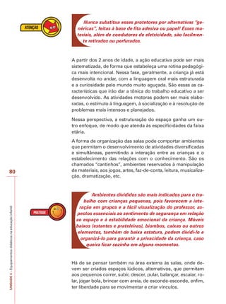 UNIDADE
4
–
Equipamentos
didáticos
na
educação
infantil
80
Nunca substitua esses protetores por alternativas “ge-
néricas”, feitas à base de fita adesiva ou papel! Esses ma-
teriais, além de condutores de eletricidade, são facilmen-
te retirados ou perfurados.
A partir dos 2 anos de idade, a ação educativa pode ser mais
sistematizada, de forma que estabeleça uma rotina pedagógi-
ca mais intencional. Nessa fase, geralmente, a criança já está
desenvolta no andar, com a linguagem oral mais estruturada
e a curiosidade pelo mundo muito aguçada. São essas as ca-
racterísticas que irão dar a tônica do trabalho educativo a ser
desenvolvido. As atividades motoras podem ser mais elabo-
radas, o estímulo à linguagem, à socialização e à resolução de
problemas mais intensos e planejados.
Nessa perspectiva, a estruturação do espaço ganha um ou-
tro enfoque, de modo que atenda às especificidades da faixa
etária.
A forma de organização das salas pode comportar ambientes
que permitam o desenvolvimento de atividades diversificadas
e simultâneas, permitindo a interação entre as crianças e o
estabelecimento das relações com o conhecimento. São os
chamados “cantinhos”, ambientes reservados à manipulação
de materiais, aos jogos, artes, faz-de-conta, leitura, musicaliza-
ção, dramatização, etc.
Ambientes divididos são mais indicados para o tra-
balho com crianças pequenas, pois favorecem a inte-
ração em grupos e a fácil visualização do professor, as-
pectos essenciais ao sentimento de segurança em relação
ao espaço e à estabilidade emocional da criança. Móveis
baixos (estantes e prateleiras), biombos, caixas ou outros
elementos, também de baixa estatura, podem dividi-lo e
organizá-lo para garantir a privacidade da criança, caso
queira ficar sozinha em alguns momentos.
Há de se pensar também na área externa às salas, onde de-
vem ser criados espaços lúdicos, alternativos, que permitam
aos pequenos correr, subir, descer, pular, balançar, escalar, ro-
lar, jogar bola, brincar com areia, de esconde-esconde, enfim,
ter liberdade para se movimentar e criar vínculos.
 