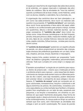 UNIDADE
4
–
Equipamentos
didáticos
na
educação
infantil
82
A opção por essa forma de organização das salas deve prever,
já de antemão, um espaço reservado à realização das ativi-
dades do cotidiano. São as atividades da “hora da rodinha”,
quando a professora dá as boas vindas, conta histórias, canta
com os alunos, trabalha o calendário, faz a chamada, etc.
A organização dos cantinhos deve ser bem planejada e, as-
sim como nas salas-ambiente, deve reunir os materiais ade-
quados à sua proposta. O “cantinho da leitura”, por exemplo,
deve reunir livros apropriados à faixa etária (de papel, plásti-
co, tecido) e os confeccionados pela própria criança, revistas
em quadrinhos, álbuns e demais materiais escritos que se
julgar necessários. O “cantinho das artes” deve incluir ma-
teriais como: tintas diversas (antialérgicas e de fácil limpeza),
pincéis, tinta para pintura a dedo, massa de modelar, argila, giz
de cera, lápis de cor, canetas hidrocor, tesouras (sem ponta),
colas, papéis coloridos, folhas brancas, revistas para recorte,
dentre outros.
O “cantinho da dramatização” poderá ter um espelho afixado
na parede, em altura proporcional ao tamanho das crianças,
trajes diversos (de preferência guardados em um baú), fanta-
sias, chapéus, perucas, lenços, bijuterias e maquiagens.
Nessa mesma linha, podem também ser preparados “canti-
nhos” de história e geografia, matemática, psicomotricidade,
ciências. Tudo que o projeto em curso exigir e o espaço per-
mitir.
É também aconselhável a criação de um cantinho para repou-
so dentro da própria sala – mesmo que a instituição já tenha
o ambiente próprio para repouso –, pois nessa fase do desen-
volvimento as crianças ainda sentem sono em diferentes perío-
dos do dia e assim, caso seja necessário, podem descansar
sem precisar deixar a companhia de seus colegas e da pro-
fessora. O “cantinho da soneca” pode ser composto por al-
guns colchonetes, travesseirinhos, lençóis e cobertores e até
alguns bichinhos de pelúcia. Os colchonetes, revestidos com
uma capa plástica ou emborrachada (que facilitam a limpeza),
podem ficar empilhados em um lado da sala, acessíveis aos
pequenos, e os lençóis e travesseiros, em armários ou pra-
teleiras em que sejam facilmente alcançados. Essa forma de
organização ajuda o desenvolvimento de ações autônomas e
evita constrangimentos. A criança pode se dirigir ao cantinho
sempre que tiver sono, sem interromper as atividades dos
colegas e sem se sentir constrangido. Por causa da grande
 