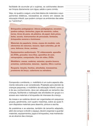 83
I
M
P
O
R
T
A
N
T
E
UNIDADE
4
–
Equipamentos
didáticos
na
educação
infantil
facilidade de acumular pó e sujeiras, os colchonetes devem
ser limpos diariamente com água, sabão e pano úmido.
Veja, no quadro a seguir, uma lista básica de materiais e equi-
pamentos didáticos, necessários ao ensino em classes da
educação infantil, que podem compor os ambientes das salas
ou “cantinhos”.
Brinquedos pedagógicos: blocos pedagógicos, encaixes,
quebra-cabeça, fantoches, jogos de memória, cubos,
torres, livros de pano, de plástico, de papel, bate-pinos,
bolas, sucata, instrumentos de percussão, fantasias,
brinquedos sonoros e luminosos.
Materiais de papelaria: tintas, massa de modelar, cola,
elementos da natureza, tesoura, lápis coloridos, giz de
cera, hidrocor, livros, revistas.
Equipamentos audiovisuais: TV, videocassete, aparelho
de DVDs, gravador, toca-fitas, aparelhos de som,
retroprojetor, computador, fitas de vídeo, DVDs.
Mobiliário: mesas, cadeiras, estantes, quadro branco,
armários, colchonetes, tatames, tapetes, filtro e outros.
Rouparia: lençóis, fronhas, almofadas, travesseiros,
protetores de berço, cobertores ou edredons.
Compondo o ambiente, o mobiliário é um outro aspecto alta-
mente relevante a ser considerado. Projetado para atender às
crianças pequenas, o mobiliário da educação infantil, como já
é de seu conhecimento, deve ser adequado ao tamanho das
crianças, facilitando a realização das atividades em grupo e o
acesso aos materiais e brinquedos de interesse da criança.
As mesas e as cadeiras devem ser organizadas em pequenos
grupos, geralmente, com quatro mesinhas, sobre as quais fi-
cam dispostos materiais para desenho, pintura e escrita.
As prateleiras e as estantes, também de tamanho adaptado,
além de compor e dividir o espaço, devem organizar e guardar
materiais, equipamentos, jogos e brinquedos, mas mantendo-
os ao alcance das crianças.
 