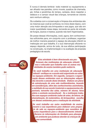 UNIDADE
4
–
Equipamentos
didáticos
na
educação
infantil
84
E nunca é demais lembrar: todo material ou equipamento a
ser afixado nas paredes, como murais, quadros de chamada,
giz, linhas e janelinhas do tempo, cartazes, deve respeitar a
estatura e o campo visual das crianças, tornando-se visíveis
sem nenhum esforço.
Os cuidados com a conservação e limpeza dos ambientes são
os mesmos que você já conheceu no início deste tópico, com
uma maior atenção aos brinquedos e aos jogos, que são em
maior quantidade nessa etapa, tornando-se porta de entrada
de fungos, ácaros e insetos, quando não bem higienizados.
De posse dessas informações, você, agora, tem conhecimen-
tos suficientes para, em conjunto com o professor, organizar
da melhor maneira possível o espaço da educação infantil na
instituição em que trabalha. E a sua intervenção eficiente no
espaço depende, acima de tudo, da sua efetiva participação
na construção, na implementação e na avaliação da proposta
pedagógica da escola.
Esta atividade é bem direcionada aos pro-
ficionais das instituições de educação infantil,
mas o educador que trabalha com as outras mo-
dalidades de ensino também pode realizá-la.
Se você trabalha em uma instituição de educação
infantil: verifique se a escola está organizada em salas
ou espaços-ambiente. Em seguida, compare a organi-
zação desses ambientes com as informações adquiri-
das durante o estudo desta Unidade. Elabore um plano
de estruturação de uma sala multiambientes, levando
em consideração, além dos conhecimentos assimilados,
a realidade da sua escola (materiais e equipamentos dis-
poníveis, tamanho das salas, número de alunos, faixa
etária e contexto sociocultural). Se a instituição traba-
lha com espaços-ambiente (salas de artes, de leitura, de
dramatização, de matemática, de brinquedos), escolha
um desses ambientes para a realização da atividade.
Se você trabalha em outra modalidade do ensino,
recorra à sua experiência para elaborar uma propos-
ta de sala ou espaços-ambiente que considere de
suma importância para o desenvolvimento infantil.
Recorra às informações da Unidade para planejar
um ambiente que pudesse atender às crianças de
sua comunidade.
 