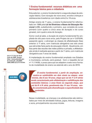 UNIDADE
5
–
Materiais
e
equipametos
didáticos
no
ensino
fundamental
86
1 Ensino fundamental: recursos didáticos em uma
formação básica para a cidadania
Educador(a), o ensino fundamental é a segunda etapa da edu-
cação básica. Com duração de nove anos, envolve crianças e
adolescentes brasileiros com idade entre 6 e 14 anos.
Antigo ensino de 1o
grau, o ensino fundamental foi reformu-
lado em 1996 pela Lei de Diretrizes e Bases da Educação Na-
cional (LDB), substituindo o primeiro, que consistia do curso
primário (com quatro a cinco anos de duração) e do curso
ginasial, com quatro anos de duração.
Como você já sabe, a duração do ensino fundamental foi am-
pliada de oito para nove anos, pelo Projeto de Lei no
3.675/04,
passando agora a abranger as classes de alfabetização (fase
anterior à 1a
série, com matrícula obrigatória aos seis anos)
que até então fazia parte da educação infantil. Atualmente, em
boa parte das escolas das redes pública e privada, a alfabetiza-
ção ainda é realizada apenas a partir da 1a
série, com matrícula
obrigatória aos 7 anos de idade.
A implantação do ensino fundamental ampliado nos Estados
e municípios, contudo, será gradual. Com o respaldo da Lei
no
11.114/05, o prazo para que se adaptem a este novo forma-
to da modalidade de ensino se estende até o ano de 2010.
O ensino fundamental, a partir da ampliação, en-
contra-se subdividido em dois níveis ou etapas: anos
iniciais, dos 6 aos 10 anos, etapa que vai da 1a
à 5a
séries
sendo caracterizada pela alfabetização e solidificação dos
conteúdos básicos; e anos finais ou segunda etapa, que
vai da 6a
à 9a
série, geralmente dos 11 aos 14 anos, sen-
do caracterizada pela diversificação e especificidade dos
conteúdos.
Nessa modalidade, as crianças e os adolescentes são estimu-
lados por meio de atividades lúdicas, jogos, leituras, imagens
e sons, principalmente nos anos iniciais.
Lei no
11.114, de 16 de
maio de 2005. Acesse:
http://www.planalto.gov.
br/ccivil_03/_Ato2004-
2006/2005/Lei/L11114.htm
 