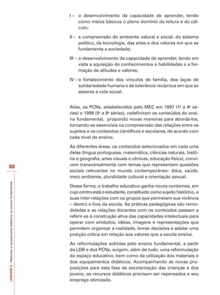 UNIDADE
5
–
Materiais
e
equipametos
didáticos
no
ensino
fundamental
88
I – o desenvolvimento da capacidade de aprender, tendo
como meios básicos o pleno domínio da leitura e do cál-
culo;
II – a compreensão do ambiente natural e social, do sistema
político, da tecnologia, das artes e dos valores em que se
fundamenta a sociedade;
III – o desenvolvimento da capacidade de aprender, tendo em
vista a aquisição de conhecimentos e habilidades e a for-
mação de atitudes e valores;
IV – o fortalecimento dos vínculos de família, dos laços de
solidariedade humana e de tolerância recíproca em que se
assenta a vida social.
Aliás, os PCNs, estabelecidos pelo MEC em 1997 (1a
a 4a
sé-
ries) e 1998 (5a
a 8a
séries), redefiniram os conteúdos do ensi-
no fundamental, propondo novas maneiras para abordá-los,
tornando-se essenciais na compreensão das relações entre os
sujeitos e os conteúdos científicos e escolares, de acordo com
cada nível de ensino.
As diferentes áreas, os conteúdos selecionados em cada uma
delas (língua portuguesa, matemática, ciências naturais, histó-
ria e geografia, artes visuais e cênicas, educação física), convi-
vem transversalmente com temas que representam questões
sociais relevantes no mundo contemporâneo: ética, saúde,
meio ambiente, pluralidade cultural e orientação sexual.
Dessa forma, o trabalho educativo ganha novos contornos, em
cujo centro está o estudante, constituído como sujeito histórico, e
suas inter-relações com os grupos que permeiam sua vivência
– dentro e fora da escola. As práticas pedagógicas são remo-
deladas e as relações docentes com os conteúdos passam a
referir-se à construção ativa das capacidades intelectuais para
operar com símbolos, idéias, imagens e representações que
permitem organizar a realidade, tomar decisões e adotar uma
posição crítica em relação aos valores que a escola ensina.
As reformulações sofridas pelo ensino fundamental, a partir
da LDB e dos PCNs, exigem, além de tudo, uma reformulação
do espaço educativo, bem como da utilização dos materiais e
dos equipamentos didáticos. Acompanhando as novas pro-
posições para esta fase da escolarização das crianças e dos
jovens, os recursos didáticos precisam ser repensados e seu
emprego otimizado.
 