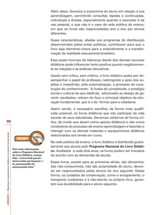UNIDADE
5
–
Materiais
e
equipametos
didáticos
no
ensino
fundamental
90
Além disso, favorece a autonomia do aluno em relação à sua
aprendizagem, permitindo consultas rápidas e continuadas,
individuais e diretas, especialmente quando o exemplar é de
uso pessoal, o que não é o caso da rede pública de ensino,
em que os livros são reaproveitados ano a ano por alunos
diferentes.
Essas características, aliadas aos programas de distribuição
desenvolvidos pelos entes públicos, contribuem para que o
livro seja elemento-chave para o entendimento e a transfor-
mação da realidade educacional brasileira.
Esse posto honroso de liderança diante dos demais recursos
didáticos pode influenciar tanto positiva quanto negativamen-
te as relações e as práticas educativas.
Usado sem crítica, sem critério, o livro didático acaba por de-
sempenhar o papel do professor, restringindo a ação dos su-
jeitos e impedindo, pela automatização, o processo de cons-
trução do conhecimento. A ilusão de completude, o prestígio
social e cultural de que desfruta, adicionado ao desejo de ga-
rantir resultados, retiram do foco o principal objetivo da edu-
cação fundamental, que é o de formar para a cidadania.
Assim sendo, é necessário escolher, da forma mais qualifi-
cada possível, os livros didáticos que irão participar da vida
escolar de seus estudantes. Devemos utilizá-los de forma crí-
tica, de modo que atuem como apoios didáticos e não como
condutores do processo de ensino-aprendizagem e fazendo-o
interagir com os demais materiais e equipamentos didáticos
relacionados aos temas em curso.
Na rede pública de ensino, o livro didático é distribuído gratui-
tamente aos alunos pelo Programa Nacional do Livro Didáti-
co. Avaliados a cada dois anos, os livros podem ser trocados
de acordo com as demandas da escola.
Esses livros, exceto para as primeiras séries, são denomina-
dos não-consumíveis, não são propriedade do aluno, deven-
do ser reaproveitados pelos alunos do ano seguinte. Dessa
forma, os cuidados de conservação, como o encapamento, o
transporte cuidadoso e a não-escrita no próprio livro, garan-
tem sua durabilidade para o aluno seguinte.
Para mais informações
sobre o Programa Nacional
do Livro Didático, acesse:
http://www.fnde.gov.br/
home/index.jsp?arquivo=/
ld_ensinomedio/ld_
ensinomedio.html
 