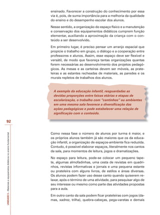 UNIDADE
5
–
Materiais
e
equipametos
didáticos
no
ensino
fundamental
92
ensinado. Favorecer a construção do conhecimento por essa
via é, pois, de suma importância para a melhoria da qualidade
do ensino e do desempenho escolar dos alunos.
Nesse sentido, a organização do espaço físico e a manutenção
e conservação dos equipamentos didáticos cumprem função
elementar, auxiliando a aproximação da criança com o con-
teúdo a ser desenvolvido.
Em primeiro lugar, é preciso pensar um arranjo espacial que
propicie o trabalho em grupo, o diálogo e a cooperação entre
professores e alunos. Assim, esse espaço deve ser flexível e
versátil, de modo que favoreça tantas organizações quantas
forem necessárias ao desenvolvimento dos projetos pedagó-
gicos. As mesas e as carteiras devem ser móveis, as prate-
leiras e as estantes recheadas de materiais, as paredes e os
murais repletos de trabalhos dos alunos.
A exemplo da educação infantil, resguardadas as
devidas proporções entre faixas etárias e etapas de
escolarização, o trabalho com “cantinhos” ou ambientes
em uma mesma sala favorece a diversificação das
ações pedagógicas e pode estabelecer uma relação de
significação com o conteúdo.
Como nessa fase o número de alunos por turma é maior, e
os próprios alunos também já são maiores que os da educa-
ção infantil, a organização de espaços-ambiente fica reduzida.
Contudo, é possível elaborar espaços, literalmente nos cantos
da sala, para momentos de leitura, jogos e dramatizações.
No espaço para leitura, pode-se colocar um pequeno tape-
te, algumas almofadinhas, uma cesta de revistas em quadri-
nhos, revistas informativas e jornais e uma pequena estante
ou prateleira com alguns livros, de estilos e áreas diversas.
Os alunos podem fazer uso desse canto quando quiserem re-
laxar, após o término de uma atividade, para pesquisar algo de
seu interesse ou mesmo como parte das atividades propostas
para a aula.
Em outro canto da sala podem ficar prateleiras com jogos (da-
mas, xadrez, trilha), quebra-cabeças, pega-varetas e demais
 