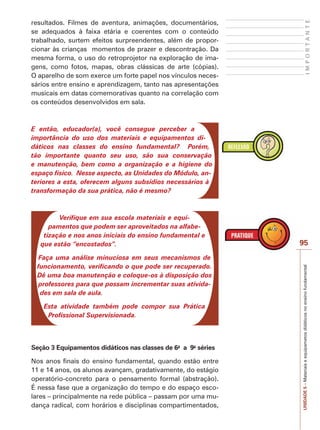 UNIDADE
5
–
Materiais
e
equipametos
didáticos
no
ensino
fundamental
95
I
M
P
O
R
T
A
N
T
E
resultados. Filmes de aventura, animações, documentários,
se adequados à faixa etária e coerentes com o conteúdo
trabalhado, surtem efeitos surpreendentes, além de propor-
cionar às crianças momentos de prazer e descontração. Da
mesma forma, o uso do retroprojetor na exploração de ima-
gens, como fotos, mapas, obras clássicas de arte (cópias).
O aparelho de som exerce um forte papel nos vínculos neces-
sários entre ensino e aprendizagem, tanto nas apresentações
musicais em datas comemorativas quanto na correlação com
os conteúdos desenvolvidos em sala.
E então, educador(a), você consegue perceber a
importância do uso dos materiais e equipamentos di-
dáticos nas classes do ensino fundamental? Porém,
tão importante quanto seu uso, são sua conservação
e manutenção, bem como a organização e a higiene do
espaço físico. Nesse aspecto, as Unidades do Módulo, an-
teriores a esta, oferecem alguns subsídios necessários à
transformação da sua prática, não é mesmo?
Verifique em sua escola materiais e equi-
pamentos que podem ser aproveitados na alfabe-
tização e nos anos iniciais do ensino fundamental e
que estão “encostados”.
Faça uma análise minuciosa em seus mecanismos de
funcionamento, verificando o que pode ser recuperado.
Dê uma boa manutenção e coloque-os à disposição dos
professores para que possam incrementar suas ativida-
des em sala de aula.
Esta atividade também pode compor sua Prática
Profissional Supervisionada.
Seção 3 Equipamentos didáticos nas classes de 6a
a 9a
séries
Nos anos finais do ensino fundamental, quando estão entre
11 e 14 anos, os alunos avançam, gradativamente, do estágio
operatório-concreto para o pensamento formal (abstração).
É nessa fase que a organização do tempo e do espaço esco-
lares – principalmente na rede pública – passam por uma mu-
dança radical, com horários e disciplinas compartimentados,
 