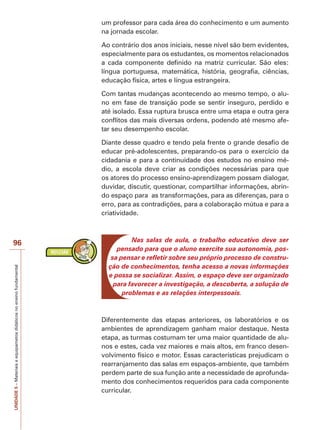 UNIDADE
5
–
Materiais
e
equipametos
didáticos
no
ensino
fundamental
96
um professor para cada área do conhecimento e um aumento
na jornada escolar.
Ao contrário dos anos iniciais, nesse nível são bem evidentes,
especialmente para os estudantes, os momentos relacionados
a cada componente definido na matriz curricular. São eles:
língua portuguesa, matemática, história, geografia, ciências,
educação física, artes e língua estrangeira.
Com tantas mudanças acontecendo ao mesmo tempo, o alu-
no em fase de transição pode se sentir inseguro, perdido e
até isolado. Essa ruptura brusca entre uma etapa e outra gera
conflitos das mais diversas ordens, podendo até mesmo afe-
tar seu desempenho escolar.
Diante desse quadro e tendo pela frente o grande desafio de
educar pré-adolescentes, preparando-os para o exercício da
cidadania e para a continuidade dos estudos no ensino mé-
dio, a escola deve criar as condições necessárias para que
os atores do processo ensino-aprendizagem possam dialogar,
duvidar, discutir, questionar, compartilhar informações, abrin-
do espaço para as transformações, para as diferenças, para o
erro, para as contradições, para a colaboração mútua e para a
criatividade.
Nas salas de aula, o trabalho educativo deve ser
pensado para que o aluno exercite sua autonomia, pos-
sa pensar e refletir sobre seu próprio processo de constru-
ção de conhecimentos, tenha acesso a novas informações
e possa se socializar. Assim, o espaço deve ser organizado
para favorecer a investigação, a descoberta, a solução de
problemas e as relações interpessoais.
Diferentemente das etapas anteriores, os laboratórios e os
ambientes de aprendizagem ganham maior destaque. Nesta
etapa, as turmas costumam ter uma maior quantidade de alu-
nos e estes, cada vez maiores e mais altos, em franco desen-
volvimento físico e motor. Essas características prejudicam o
rearranjamento das salas em espaços-ambiente, que também
perdem parte de sua função ante a necessidade de aprofunda-
mento dos conhecimentos requeridos para cada componente
curricular.
 