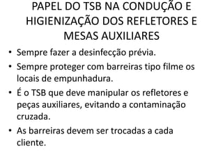 PAPEL DO TSB NA CONDUÇÃO E
HIGIENIZAÇÃO DOS REFLETORES E
MESAS AUXILIARES
• Sempre fazer a desinfecção prévia.
• Sempre proteger com barreiras tipo filme os
locais de empunhadura.
• É o TSB que deve manipular os refletores e
peças auxiliares, evitando a contaminação
cruzada.
• As barreiras devem ser trocadas a cada
cliente.
 