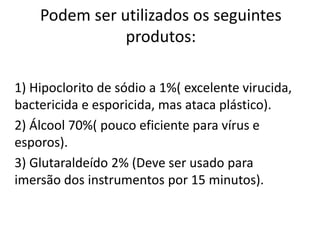 Podem ser utilizados os seguintes
produtos:
1) Hipoclorito de sódio a 1%( excelente virucida,
bactericida e esporicida, mas ataca plástico).
2) Álcool 70%( pouco eficiente para vírus e
esporos).
3) Glutaraldeído 2% (Deve ser usado para
imersão dos instrumentos por 15 minutos).
 