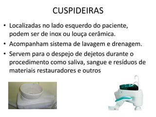 CUSPIDEIRAS
• Localizadas no lado esquerdo do paciente,
podem ser de inox ou louça cerâmica.
• Acompanham sistema de lavagem e drenagem.
• Servem para o despejo de dejetos durante o
procedimento como saliva, sangue e resíduos de
materiais restauradores e outros
 