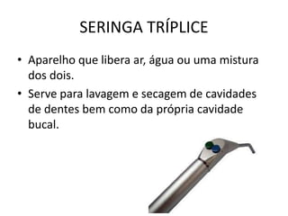 SERINGA TRÍPLICE
• Aparelho que libera ar, água ou uma mistura
dos dois.
• Serve para lavagem e secagem de cavidades
de dentes bem como da própria cavidade
bucal.
 