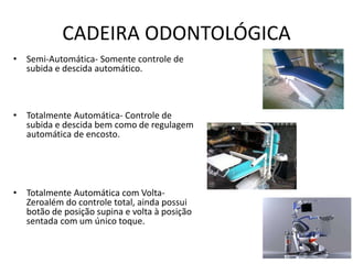 CADEIRA ODONTOLÓGICA
• Semi-Automática- Somente controle de
subida e descida automático.
• Totalmente Automática- Controle de
subida e descida bem como de regulagem
automática de encosto.
• Totalmente Automática com Volta-
Zeroalém do controle total, ainda possui
botão de posição supina e volta à posição
sentada com um único toque.
 