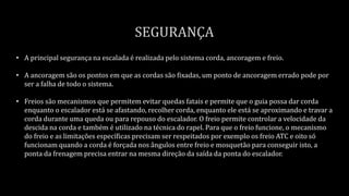 • A principal segurança na escalada é realizada pelo sistema corda, ancoragem e freio.
• A ancoragem são os pontos em que as cordas são fixadas, um ponto de ancoragem errado pode por
ser a falha de todo o sistema.
• Freios são mecanismos que permitem evitar quedas fatais e permite que o guia possa dar corda
enquanto o escalador está se afastando, recolher corda, enquanto ele está se aproximando e travar a
corda durante uma queda ou para repouso do escalador. O freio permite controlar a velocidade da
descida na corda e também é utilizado na técnica do rapel. Para que o freio funcione, o mecanismo
do freio e as limitações específicas precisam ser respeitados por exemplo os freio ATC e oito só
funcionam quando a corda é forçada nos ângulos entre freio e mosquetão para conseguir isto, a
ponta da frenagem precisa entrar na mesma direção da saída da ponta do escalador.
 
