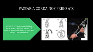 NO FREIO ATC A CORDA PASSA POR
DENTRO DA PARTE DE METAL E É
FIXADA NA CADEIRINHA JUNTAMENTE
COM O CABO DO FREIO.
 