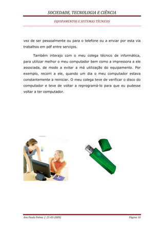 SOCIEDADE, TECNOLOGIA E CIÊNCIA
EQUIPAMENTOS E SISTEMAS TÉCNICOS
Ana Paula Palma ( 21-03-2009) Página 10
vez de ser pessoalmente ou para o telefone ou a enviar por esta via
trabalhos em pdf entre serviços.
Também interajo com o meu colega técnico de informática,
para utilizar melhor o meu computador bem como a impressora a ele
associada, de modo a evitar a má utilização do equipamento. Por
exemplo, recorri a ele, quando um dia o meu computador estava
constantemente a reiniciar. O meu colega teve de verificar o disco do
computador e teve de voltar a reprogramá-lo para que eu pudesse
voltar a ter computador.
 