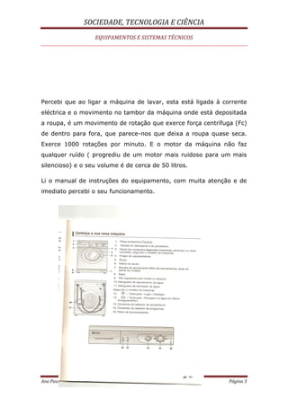 SOCIEDADE, TECNOLOGIA E CIÊNCIA
EQUIPAMENTOS E SISTEMAS TÉCNICOS
Ana Paula Palma ( 21-03-2009) Página 3
Percebi que ao ligar a máquina de lavar, esta está ligada à corrente
eléctrica e o movimento no tambor da máquina onde está depositada
a roupa, é um movimento de rotação que exerce força centrífuga (Fc)
de dentro para fora, que parece-nos que deixa a roupa quase seca.
Exerce 1000 rotações por minuto. E o motor da máquina não faz
qualquer ruído ( progrediu de um motor mais ruidoso para um mais
silencioso) e o seu volume é de cerca de 50 litros.
Li o manual de instruções do equipamento, com muita atenção e de
imediato percebi o seu funcionamento.
 