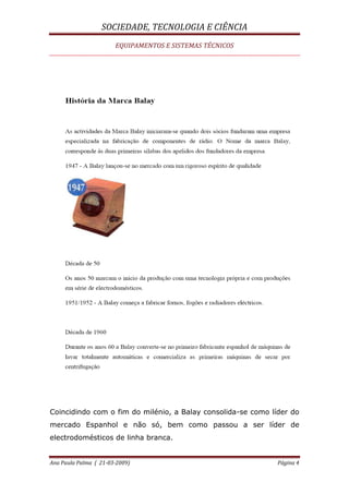 SOCIEDADE, TECNOLOGIA E CIÊNCIA
EQUIPAMENTOS E SISTEMAS TÉCNICOS
Ana Paula Palma ( 21-03-2009) Página 4
Coincidindo com o fim do milénio, a Balay consolida-se como líder do
mercado Espanhol e não só, bem como passou a ser líder de
electrodomésticos de linha branca.
 