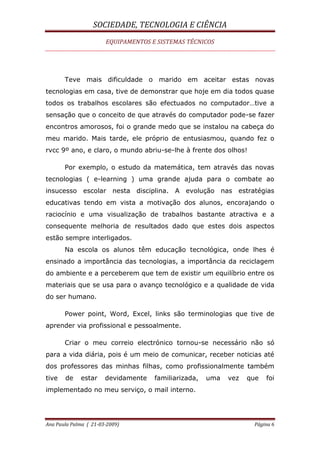 SOCIEDADE, TECNOLOGIA E CIÊNCIA
EQUIPAMENTOS E SISTEMAS TÉCNICOS
Ana Paula Palma ( 21-03-2009) Página 6
Teve mais dificuldade o marido em aceitar estas novas
tecnologias em casa, tive de demonstrar que hoje em dia todos quase
todos os trabalhos escolares são efectuados no computador…tive a
sensação que o conceito de que através do computador pode-se fazer
encontros amorosos, foi o grande medo que se instalou na cabeça do
meu marido. Mais tarde, ele próprio de entusiasmou, quando fez o
rvcc 9º ano, e claro, o mundo abriu-se-lhe à frente dos olhos!
Por exemplo, o estudo da matemática, tem através das novas
tecnologias ( e-learning ) uma grande ajuda para o combate ao
insucesso escolar nesta disciplina. A evolução nas estratégias
educativas tendo em vista a motivação dos alunos, encorajando o
raciocínio e uma visualização de trabalhos bastante atractiva e a
consequente melhoria de resultados dado que estes dois aspectos
estão sempre interligados.
Na escola os alunos têm educação tecnológica, onde lhes é
ensinado a importância das tecnologias, a importância da reciclagem
do ambiente e a perceberem que tem de existir um equilíbrio entre os
materiais que se usa para o avanço tecnológico e a qualidade de vida
do ser humano.
Power point, Word, Excel, links são terminologias que tive de
aprender via profissional e pessoalmente.
Criar o meu correio electrónico tornou-se necessário não só
para a vida diária, pois é um meio de comunicar, receber noticias até
dos professores das minhas filhas, como profissionalmente também
tive de estar devidamente familiarizada, uma vez que foi
implementado no meu serviço, o mail interno.
 