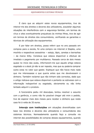 SOCIEDADE, TECNOLOGIA E CIÊNCIA
EQUIPAMENTOS E SISTEMAS TÉCNICOS
Ana Paula Palma ( 21-03-2009) Página 7
É claro que ao adquirir estes novos equipamentos, tive de
inteirar-me dos direitos e deveres dos utilizadores, acautelar algumas
situações de interferência com a segurança familiar, em termos de
vírus e sites eventualmente prejudicais às minhas filhas, tive de agir
em termos de direitos dos consumidores, verificando as garantias e
técnicas de utilização dos equipamentos.
E por falar em direitos, posso referir que no ano passado em
compras para a escola, fiz uma compra via internet à Staples, uma
mochila e respectivos acessórios – estojo, lápis, canetas e borrachas
– da marca Kitty. Constava que estava disponível e efectuei de
imediato o pagamento por multibanco. Passado cerca de dois meses
quase no inicio das aulas, informaram-me que aquele artigo estava
esgotado e o stock já não ia ser reposto, mas que eu poderia comprar
outra coisa no valor que gastei. Expliquei que não havia mais nada
que me interessasse e que queria antes que me devolvessem o
dinheiro. Também reclamei que não tinham sido correctos, dado que
o artigo indicava que estava disponível e portanto se estivesse com a
informação indisponível ou esgotado, obviamente eu não tinha
tentado adquirir o produto.
A funcionária pediu mil desculpas, tentou resolver o assunto
com a gerência, e como não foi possível chegar até mim o pedido,
tive de esperar mais dois meses para receber o dinheiro que neste
caso foi à volta de 35 euros.
Interajo com instituições em situações diversificadas com
base nos direitos e deveres dos utilizadores e consumidores dos
sistemas técnicos. Nomeadamente quando faço a consulta via
internet das possibilidades de compras desses equipamentos, quando
 