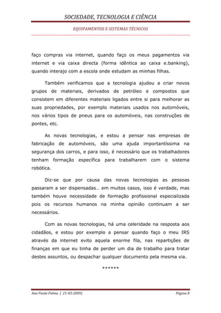 SOCIEDADE, TECNOLOGIA E CIÊNCIA
EQUIPAMENTOS E SISTEMAS TÉCNICOS
Ana Paula Palma ( 21-03-2009) Página 8
faço compras via internet, quando faço os meus pagamentos via
internet e via caixa directa (forma idêntica ao caixa e.banking),
quando interajo com a escola onde estudam as minhas filhas.
Também verificamos que a tecnologia ajudou a criar novos
grupos de materiais, derivados de petróleo e compostos que
consistem em diferentes materiais ligados entre si para melhorar as
suas propriedades, por exemplo materiais usados nos automóveis,
nos vários tipos de pneus para os automóveis, nas construções de
pontes, etc.
As novas tecnologias, e estou a pensar nas empresas de
fabricação de automóveis, são uma ajuda importantíssima na
segurança dos carros, e para isso, é necessário que os trabalhadores
tenham formação específica para trabalharem com o sistema
robótica.
Diz-se que por causa das novas tecnologias as pessoas
passaram a ser dispensadas… em muitos casos, isso é verdade, mas
também houve necessidade de formação profissional especializada
pois os recursos humanos na minha opinião continuam a ser
necessários.
Com as novas tecnologias, há uma celeridade na resposta aos
cidadãos, e estou por exemplo a pensar quando faço o meu IRS
através da internet evito aquela enorme fila, nas repartições de
finanças em que eu tinha de perder um dia de trabalho para tratar
destes assuntos, ou despachar qualquer documento pela mesma via.
******
 