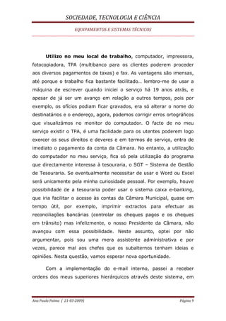 SOCIEDADE, TECNOLOGIA E CIÊNCIA
EQUIPAMENTOS E SISTEMAS TÉCNICOS
Ana Paula Palma ( 21-03-2009) Página 9
Utilizo no meu local de trabalho, computador, impressora,
fotocopiadora, TPA (multibanco para os clientes poderem proceder
aos diversos pagamentos de taxas) e fax. As vantagens são imensas,
até porque o trabalho fica bastante facilitado… lembro-me de usar a
máquina de escrever quando iniciei o serviço há 19 anos atrás, e
apesar de já ser um avanço em relação a outros tempos, pois por
exemplo, os ofícios podiam ficar gravados, era só alterar o nome do
destinatários e o endereço, agora, podemos corrigir erros ortográficos
que visualizámos no monitor do computador. O facto de no meu
serviço existir o TPA, é uma facilidade para os utentes poderem logo
exercer os seus direitos e deveres e em termos de serviço, entra de
imediato o pagamento da conta da Câmara. No entanto, a utilização
do computador no meu serviço, fica só pela utilização do programa
que directamente interessa à tesouraria, o SGT – Sistema de Gestão
de Tesouraria. Se eventualmente necessitar de usar o Word ou Excel
será unicamente pela minha curiosidade pessoal. Por exemplo, houve
possibilidade de a tesouraria poder usar o sistema caixa e-banking,
que iria facilitar o acesso às contas da Câmara Municipal, quase em
tempo útil, por exemplo, imprimir extractos para efectuar as
reconciliações bancárias (controlar os cheques pagos e os cheques
em trânsito) mas infelizmente, o nosso Presidente da Câmara, não
avançou com essa possibilidade. Neste assunto, optei por não
argumentar, pois sou uma mera assistente administrativa e por
vezes, parece mal aos chefes que os subalternos tenham ideias e
opiniões. Nesta questão, vamos esperar nova oportunidade.
Com a implementação do e-mail interno, passei a receber
ordens dos meus superiores hierárquicos através deste sistema, em
 