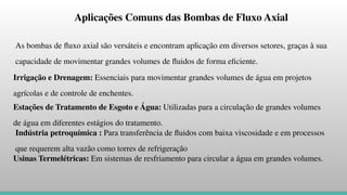 Aplicações Comuns das Bombas de Fluxo Axial
As bombas de ﬂuxo axial são versáteis e encontram aplicação em diversos setores, graças à sua
capacidade de movimentar grandes volumes de ﬂuidos de forma eﬁciente.
Irrigação e Drenagem: Essenciais para movimentar grandes volumes de água em projetos
agrícolas e de controle de enchentes.
Estações de Tratamento de Esgoto e Água: Utilizadas para a circulação de grandes volumes
de água em diferentes estágios do tratamento.
Indústria petroquímica : Para transferência de ﬂuidos com baixa viscosidade e em processos
que requerem alta vazão como torres de refrigeração
Usinas Termelétricas: Em sistemas de resfriamento para circular a água em grandes volumes.
 
