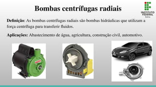 Bombas centrífugas radiais
Deﬁnição: As bombas centrífugas radiais são bombas hidráulicas que utilizam a
força centrífuga para transferir ﬂuidos.
Aplicações: Abastecimento de água, agricultura, construção civil, automotivo.
 