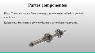 Partes componentes
Eixo: Conecta o rotor a fonte de energia (motor) transmitindo a potência
mecânica.
Rolamento: Sustentam o eixo e reduzem o atrito durante a rotação.
 