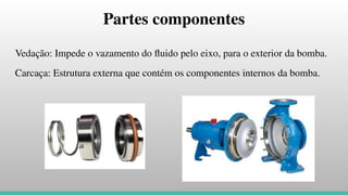 Partes componentes
Vedação: Impede o vazamento do ﬂuido pelo eixo, para o exterior da bomba.
Carcaça: Estrutura externa que contém os componentes internos da bomba.
 