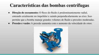 Características das bombas centrífugas
● Direção de escoamento: O ﬂuxo do ﬂuido é predominantemente radial,
entrando axialmente no impelidor e saindo perpendicularmente ao eixo. Isso
permite que a bomba maneje grandes volumes de ﬂuido a pressões moderadas.
● Pressão e vazão: A pressão aumenta com o aumento da velocidade do rotor.
 