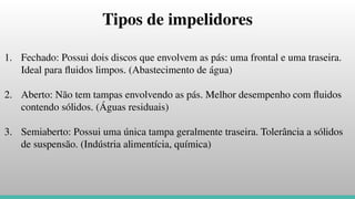 Tipos de impelidores
1. Fechado: Possui dois discos que envolvem as pás: uma frontal e uma traseira.
Ideal para ﬂuidos limpos. (Abastecimento de água)
2. Aberto: Não tem tampas envolvendo as pás. Melhor desempenho com ﬂuidos
contendo sólidos. (Águas residuais)
3. Semiaberto: Possui uma única tampa geralmente traseira. Tolerância a sólidos
de suspensão. (Indústria alimentícia, química)
 