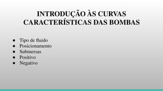 INTRODUÇÃO ÀS CURVAS
CARACTERÍSTICAS DAS BOMBAS
● Tipo de ﬂuido
● Posicionamento
● Submersas
● Positivo
● Negativo
 