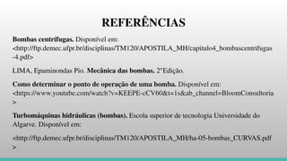 REFERÊNCIAS
Bombas centrífugas. Disponível em:
<http://ftp.demec.ufpr.br/disciplinas/TM120/APOSTILA_MH/capitulo4_bombascentrifugas
-4.pdf>
LIMA, Epaminondas Pio. Mecânica das bombas. 2°Edição.
Como determinar o ponto de operação de uma bomba. Disponível em:
<https://www.youtube.com/watch?v=KEEPE-cCV60&t=1s&ab_channel=BloomConsultoria
>
Turbomáquinas hidráulicas (bombas). Escola superior de tecnologia Universidade do
Algarve. Disponível em:
<http://ftp.demec.ufpr.br/disciplinas/TM120/APOSTILA_MH/ha-05-bombas_CURVAS.pdf
>
 