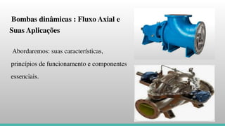 Bombas dinâmicas : Fluxo Axial e
Suas Aplicações
Abordaremos: suas características,
princípios de funcionamento e componentes
essenciais.
 