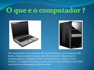 Um computador é uma máquina de armazenamento e processamento de
dados, cálculo em grande escala, desenho industrial, tratamento de
imagens gráficas, realidade virtual, entretenimento e cultura. Com a
Internet, o Computador começou a ter cada vez mais utilidade e tem vindo
a ter cada vez mais pessoas a fazer uso dela.
 